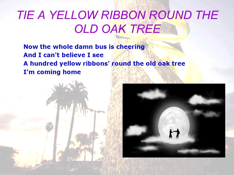 BTLEW TIE A YELLOW RIBBON ROUND THE OLD OAK TREE Bus driver please look for me Cause I couldn t bear to see what I might see I m really still in prison and my love she holds the key A simple yellow ribbon s what I need to set me free I wrote and told her please Oh tie a yellow ribbon round the old oak tree It s been three long years do you still want me If I don t see a ribbon round the old oak tree I ll stay on the bus forget about us put the blame on me If I don t see a yellow ribbon round the old oak tree