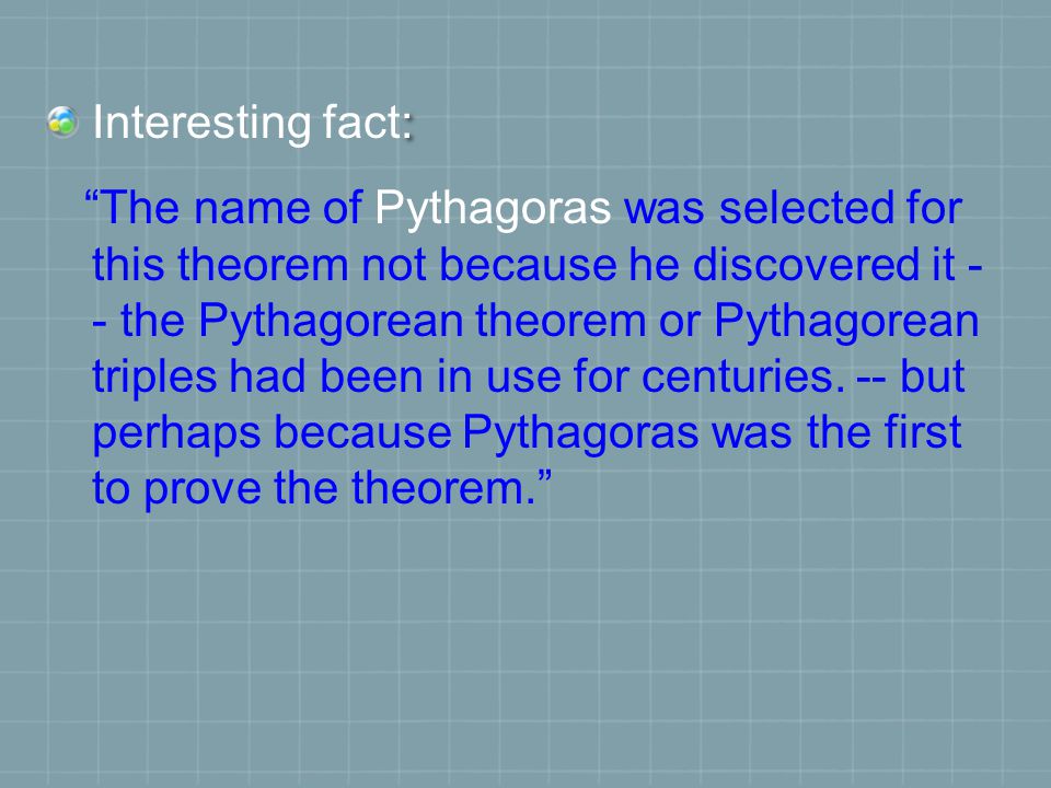 : Interesting fact: The name of Pythagoras was selected for this theorem not because he discovered it - - the Pythagorean theorem or Pythagorean triples had been in use for centuries.