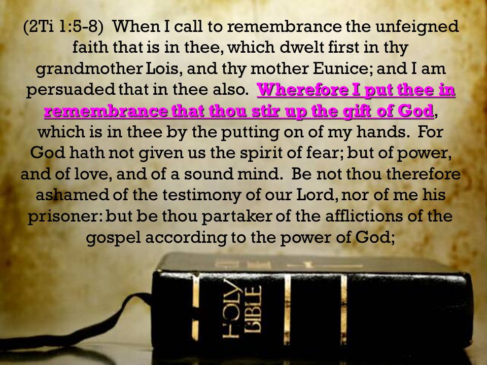 Wherefore I put thee in remembrance that thou stir up the gift of God (2Ti 1:5-8) When I call to remembrance the unfeigned faith that is in thee, which dwelt first in thy grandmother Lois, and thy mother Eunice; and I am persuaded that in thee also.