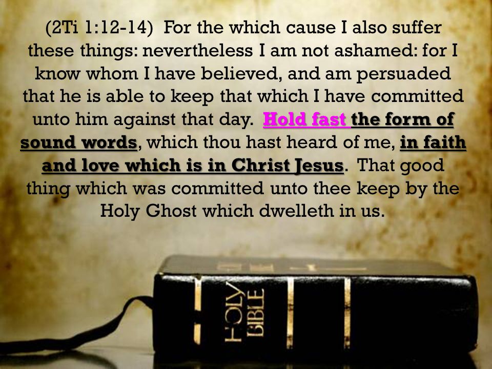 Hold fast the form of sound wordsin faith and love which is in Christ Jesus (2Ti 1:12-14) For the which cause I also suffer these things: nevertheless I am not ashamed: for I know whom I have believed, and am persuaded that he is able to keep that which I have committed unto him against that day.