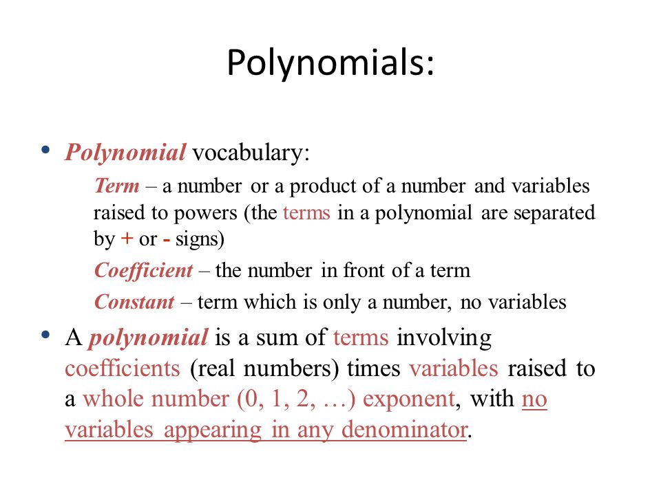 Polynomial vocabulary: Term – a number or a product of a number and variables raised to powers (the terms in a polynomial are separated by + or - signs) Coefficient – the number in front of a term Constant – term which is only a number, no variables A polynomial is a sum of terms involving coefficients (real numbers) times variables raised to a whole number (0, 1, 2, …) exponent, with no variables appearing in any denominator.