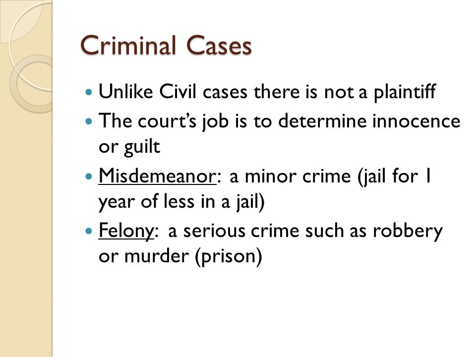 Criminal Cases Unlike Civil cases there is not a plaintiff The court’s job is to determine innocence or guilt Misdemeanor: a minor crime (jail for 1 year of less in a jail) Felony: a serious crime such as robbery or murder (prison)