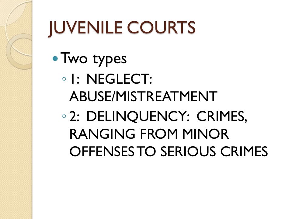 JUVENILE COURTS Two types ◦ 1: NEGLECT: ABUSE/MISTREATMENT ◦ 2: DELINQUENCY: CRIMES, RANGING FROM MINOR OFFENSES TO SERIOUS CRIMES