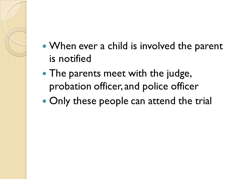 When ever a child is involved the parent is notified The parents meet with the judge, probation officer, and police officer Only these people can attend the trial