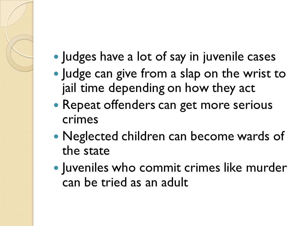 Judges have a lot of say in juvenile cases Judge can give from a slap on the wrist to jail time depending on how they act Repeat offenders can get more serious crimes Neglected children can become wards of the state Juveniles who commit crimes like murder can be tried as an adult