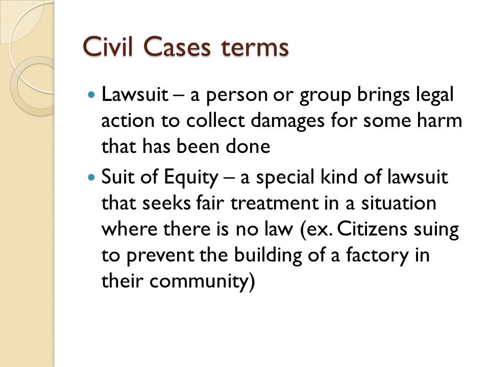 Civil Cases terms Lawsuit – a person or group brings legal action to collect damages for some harm that has been done Suit of Equity – a special kind of lawsuit that seeks fair treatment in a situation where there is no law (ex.