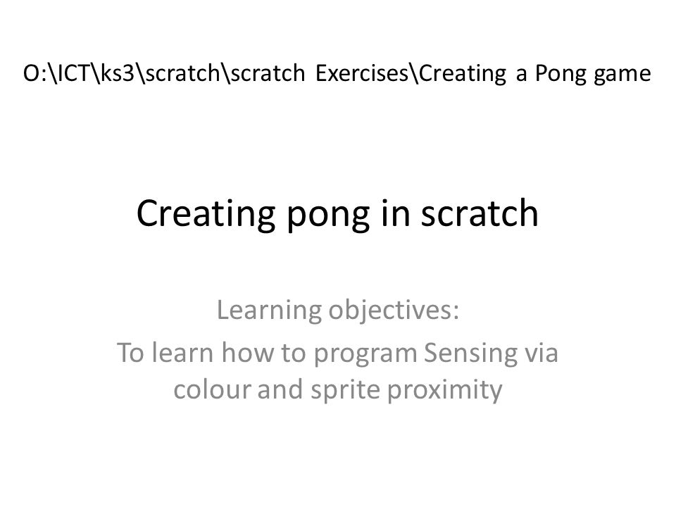 Creating pong in scratch Learning objectives: To learn how to program Sensing via colour and sprite proximity O:\ICT\ks3\scratch\scratch Exercises\Creating a Pong game