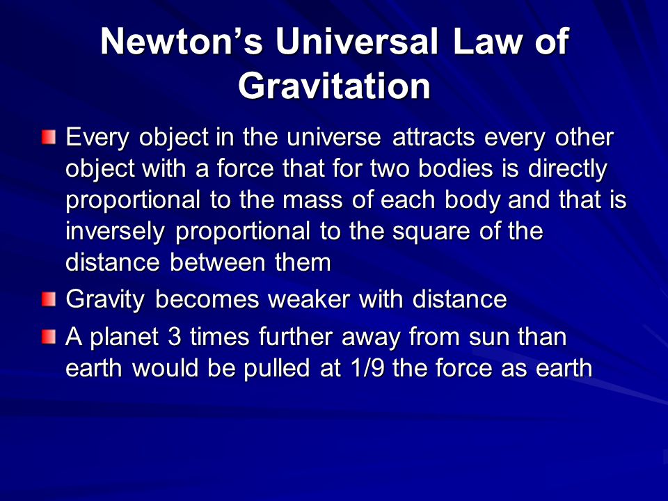 Newton’s Universal Law of Gravitation Every object in the universe attracts every other object with a force that for two bodies is directly proportional to the mass of each body and that is inversely proportional to the square of the distance between them Gravity becomes weaker with distance A planet 3 times further away from sun than earth would be pulled at 1/9 the force as earth
