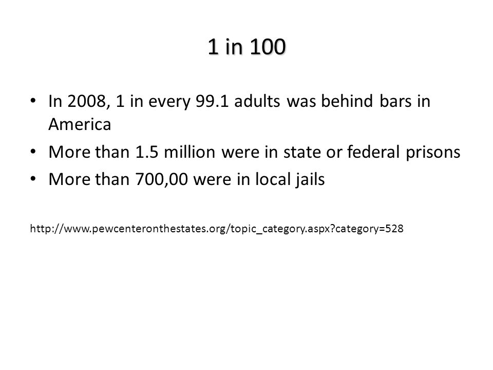 In 2008, 1 in every 99.1 adults was behind bars in America More than 1.5 million were in state or federal prisons More than 700,00 were in local jails   category=528 1 in 100
