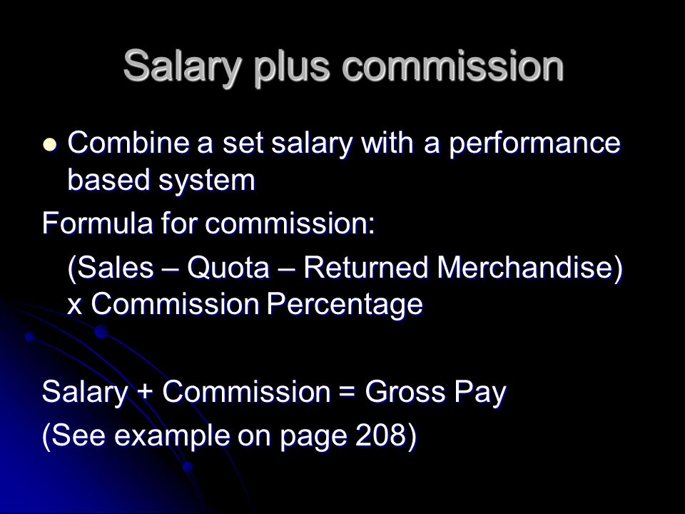 Salary plus commission Combine a set salary with a performance based system Combine a set salary with a performance based system Formula for commission: (Sales – Quota – Returned Merchandise) x Commission Percentage Salary + Commission = Gross Pay (See example on page 208)