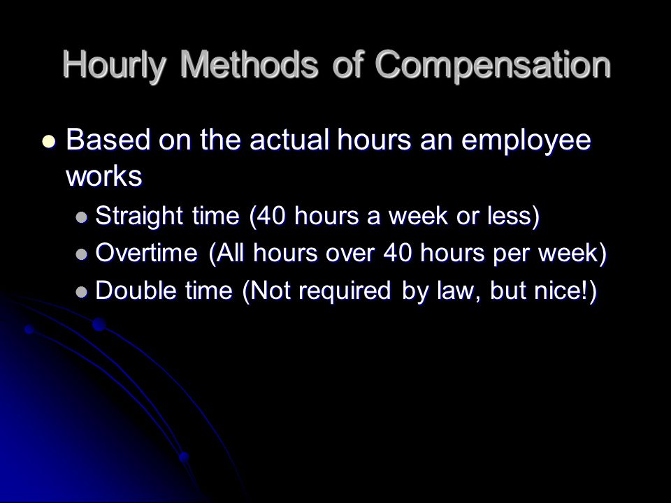 Hourly Methods of Compensation Based on the actual hours an employee works Based on the actual hours an employee works Straight time (40 hours a week or less) Straight time (40 hours a week or less) Overtime (All hours over 40 hours per week) Overtime (All hours over 40 hours per week) Double time (Not required by law, but nice!) Double time (Not required by law, but nice!)
