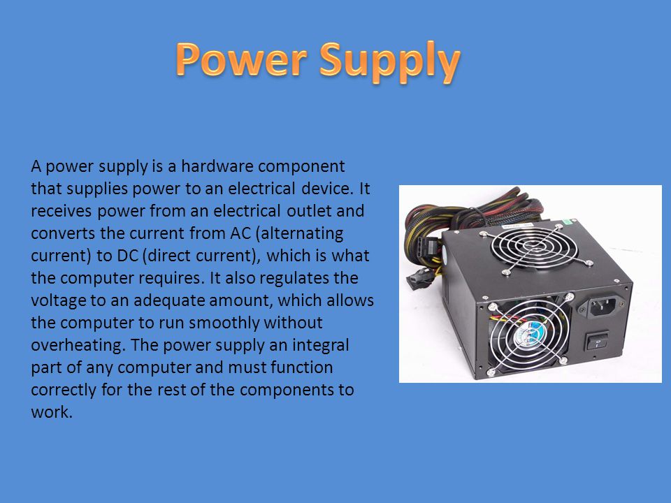 A power supply is a hardware component that supplies power to an electrical device.