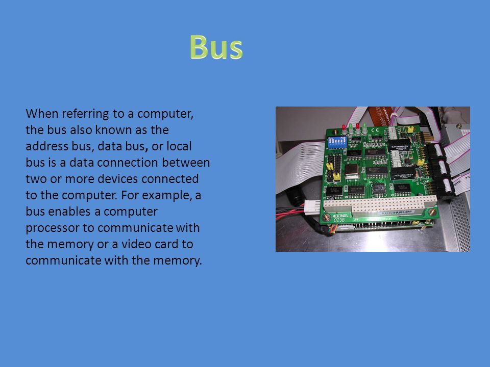 When referring to a computer, the bus also known as the address bus, data bus, or local bus is a data connection between two or more devices connected to the computer.