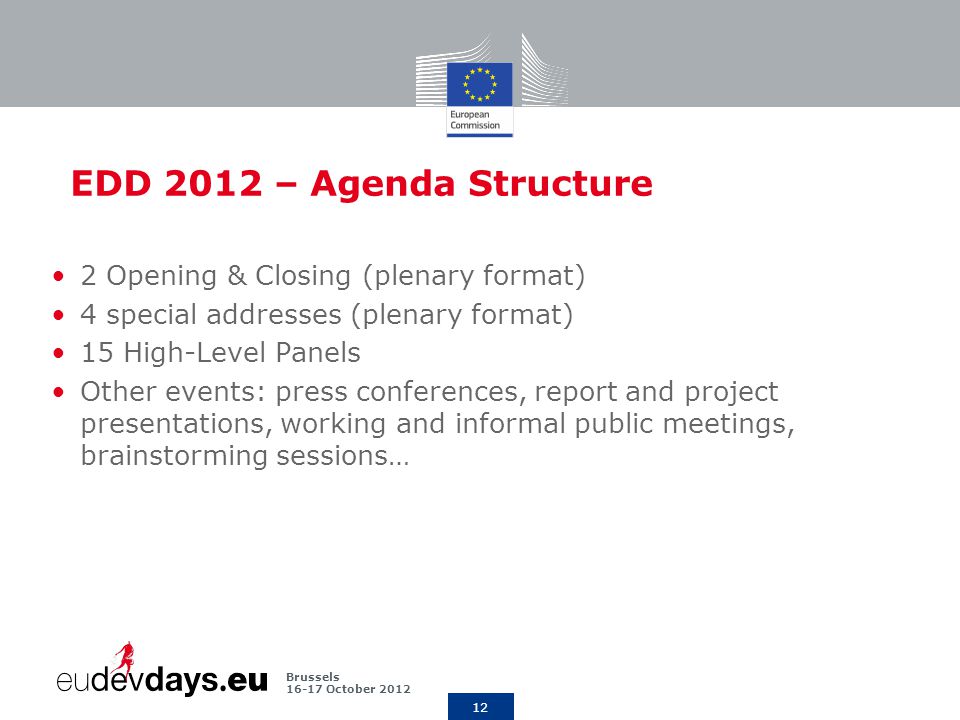 12 Brussels October 2012 EDD 2012 – Agenda Structure 2 Opening & Closing (plenary format) 4 special addresses (plenary format) 15 High-Level Panels Other events: press conferences, report and project presentations, working and informal public meetings, brainstorming sessions…
