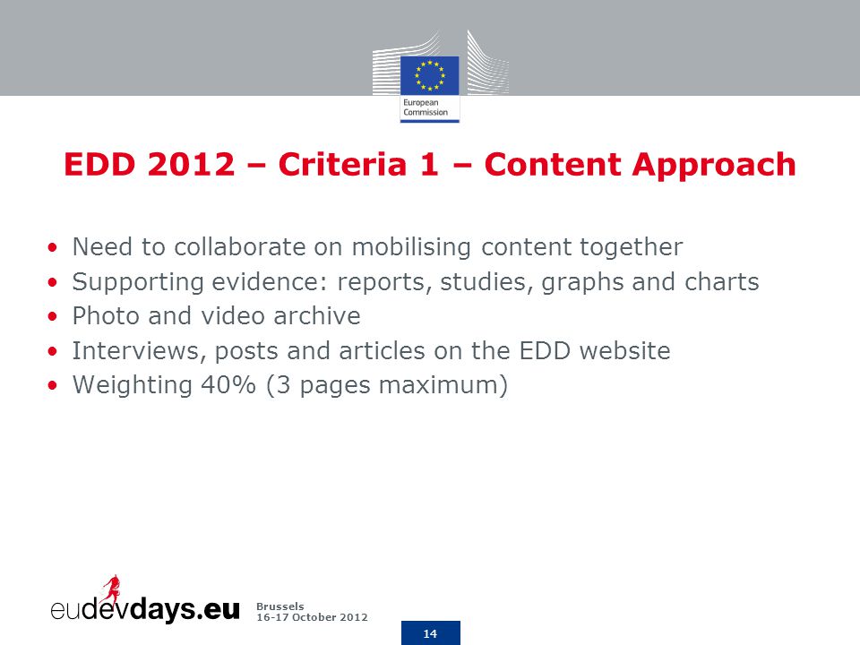 14 Brussels October 2012 EDD 2012 – Criteria 1 – Content Approach Need to collaborate on mobilising content together Supporting evidence: reports, studies, graphs and charts Photo and video archive Interviews, posts and articles on the EDD website Weighting 40% (3 pages maximum)