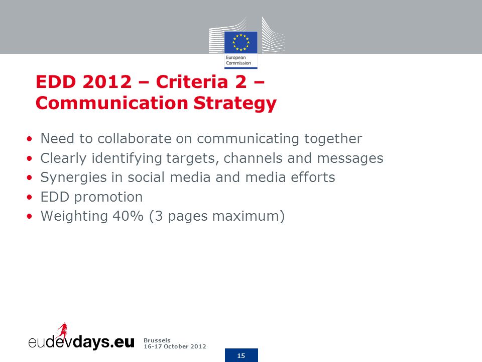 15 Brussels October 2012 EDD 2012 – Criteria 2 – Communication Strategy Need to collaborate on communicating together Clearly identifying targets, channels and messages Synergies in social media and media efforts EDD promotion Weighting 40% (3 pages maximum)