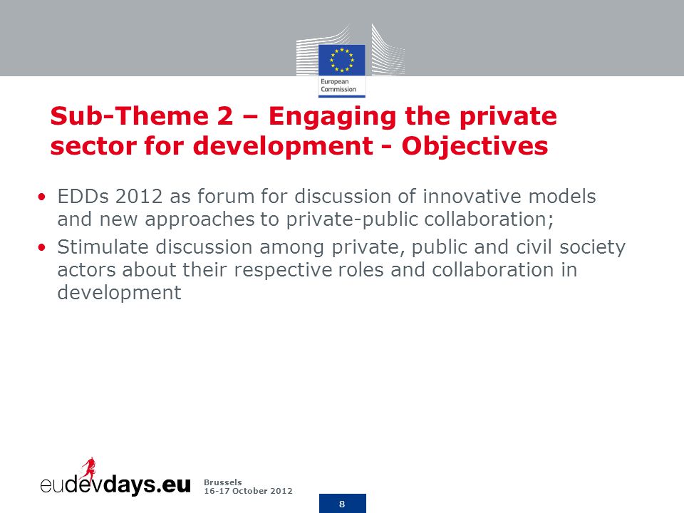 8 Brussels October 2012 Sub-Theme 2 – Engaging the private sector for development - Objectives EDDs 2012 as forum for discussion of innovative models and new approaches to private-public collaboration; Stimulate discussion among private, public and civil society actors about their respective roles and collaboration in development