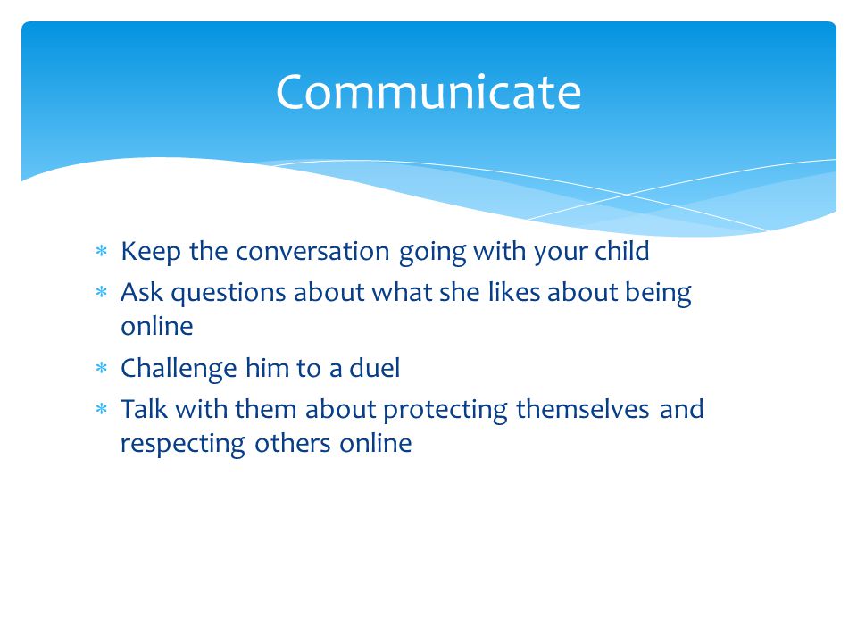 Keep the conversation going with your child  Ask questions about what she likes about being online  Challenge him to a duel  Talk with them about protecting themselves and respecting others online Communicate