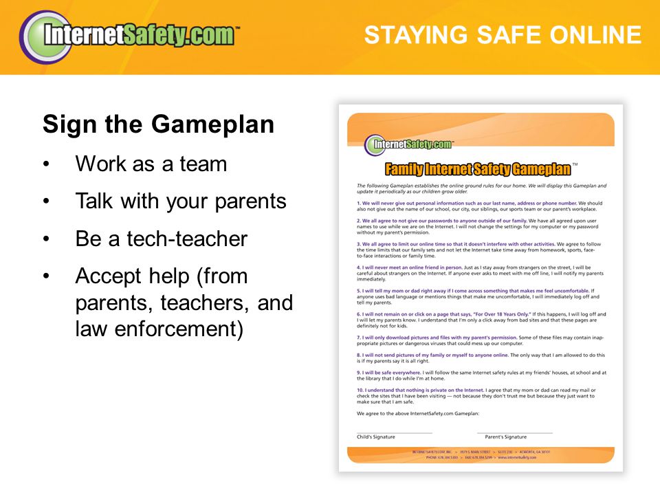 STAYING SAFE ONLINE Sign the Gameplan Work as a team Talk with your parents Be a tech-teacher Accept help (from parents, teachers, and law enforcement)