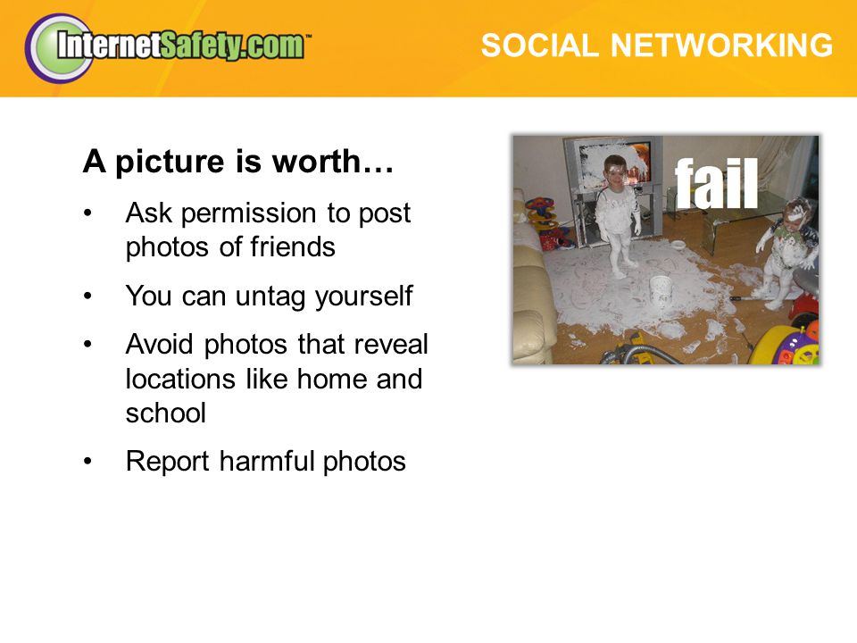 SOCIAL NETWORKING A picture is worth… Ask permission to post photos of friends You can untag yourself Avoid photos that reveal locations like home and school Report harmful photos