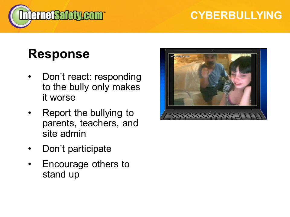 CYBERBULLYING Response Don’t react: responding to the bully only makes it worse Report the bullying to parents, teachers, and site admin Don’t participate Encourage others to stand up