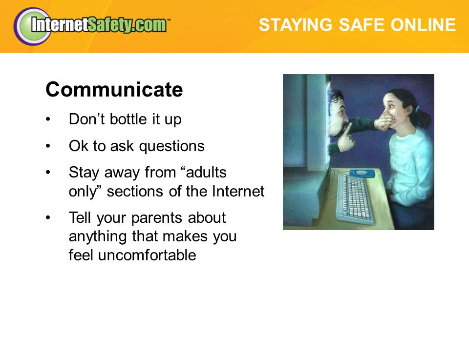 STAYING SAFE ONLINE Communicate Don’t bottle it up Ok to ask questions Stay away from adults only sections of the Internet Tell your parents about anything that makes you feel uncomfortable
