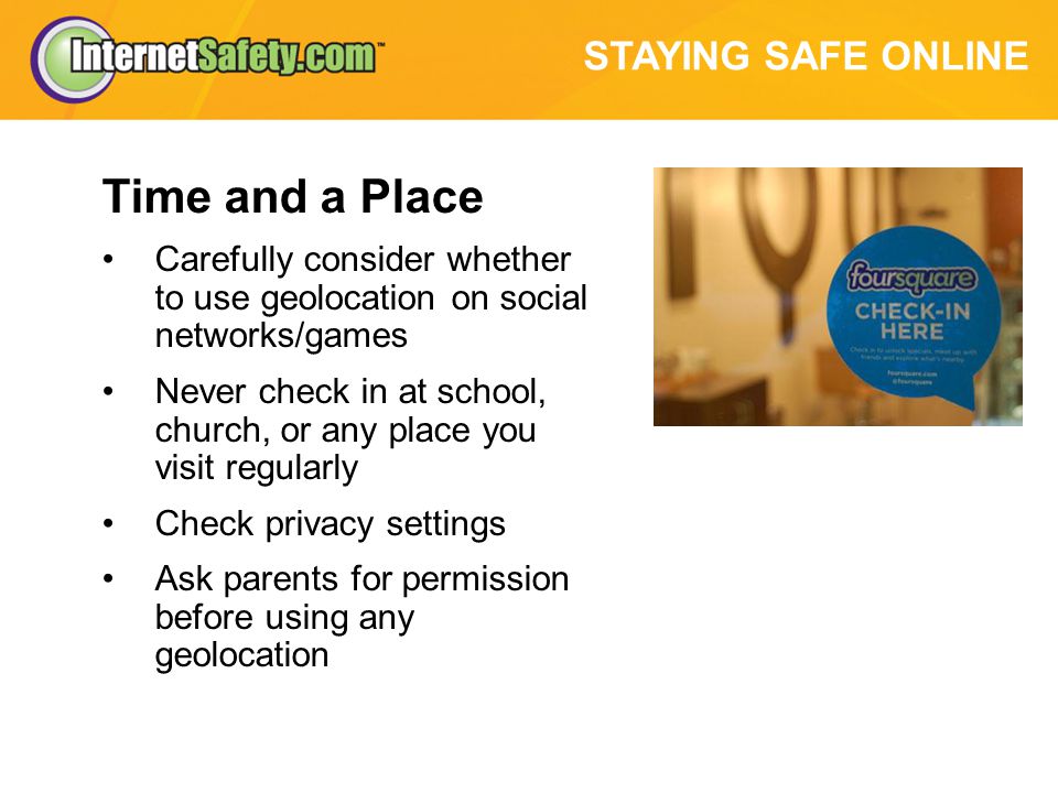 STAYING SAFE ONLINE Time and a Place Carefully consider whether to use geolocation on social networks/games Never check in at school, church, or any place you visit regularly Check privacy settings Ask parents for permission before using any geolocation
