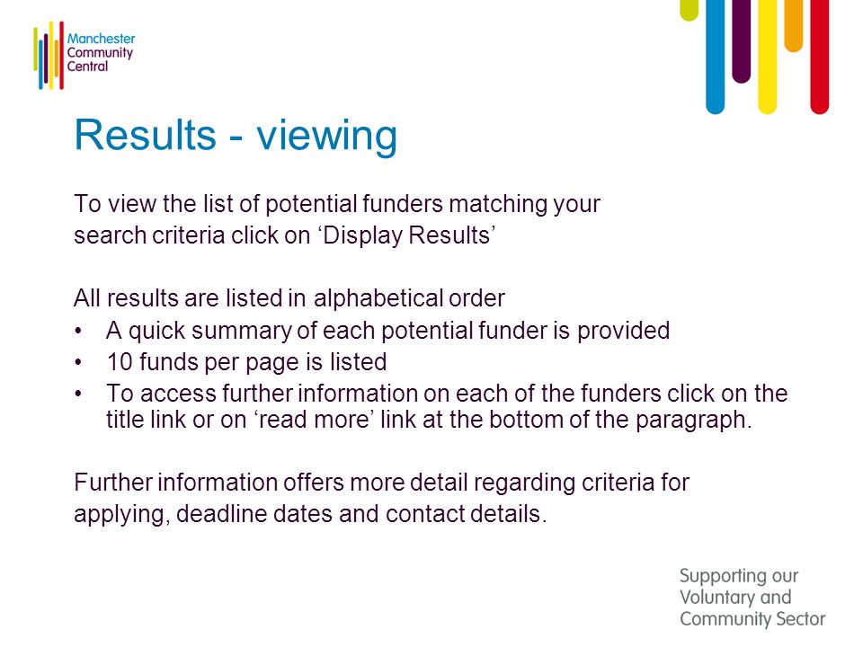 Results - viewing To view the list of potential funders matching your search criteria click on ‘Display Results’ All results are listed in alphabetical order A quick summary of each potential funder is provided 10 funds per page is listed To access further information on each of the funders click on the title link or on ‘read more’ link at the bottom of the paragraph.