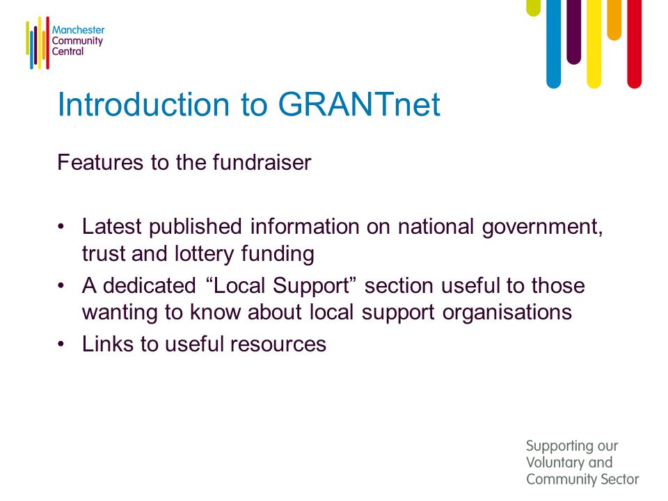 Introduction to GRANTnet Features to the fundraiser Latest published information on national government, trust and lottery funding A dedicated Local Support section useful to those wanting to know about local support organisations Links to useful resources
