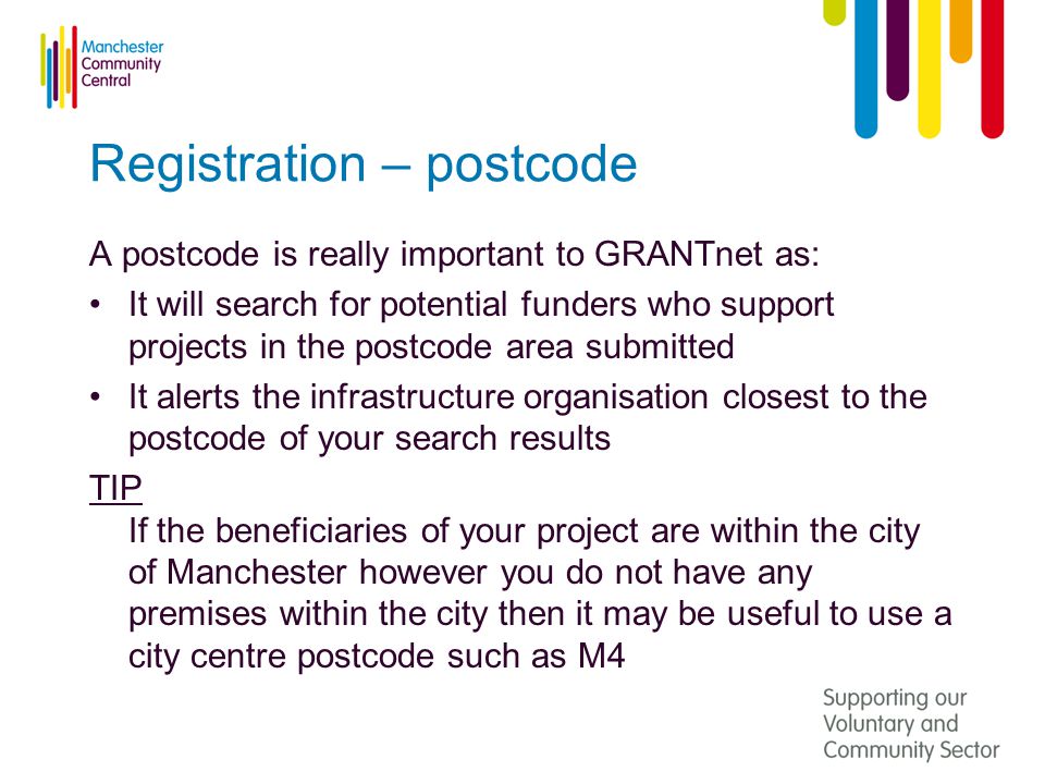 Registration – postcode A postcode is really important to GRANTnet as: It will search for potential funders who support projects in the postcode area submitted It alerts the infrastructure organisation closest to the postcode of your search results TIP If the beneficiaries of your project are within the city of Manchester however you do not have any premises within the city then it may be useful to use a city centre postcode such as M4