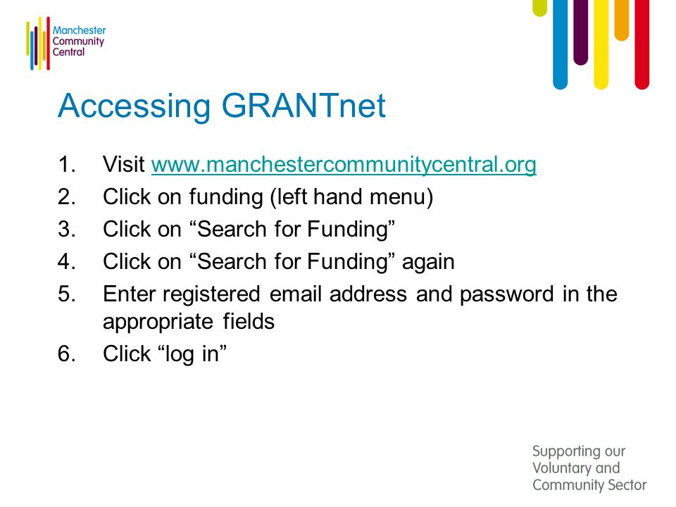 Accessing GRANTnet 1.Visit   2.Click on funding (left hand menu) 3.Click on Search for Funding 4.Click on Search for Funding again 5.Enter registered  address and password in the appropriate fields 6.Click log in
