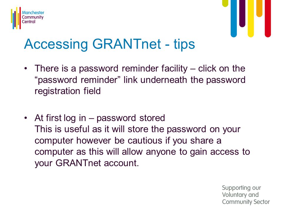 Accessing GRANTnet - tips There is a password reminder facility – click on the password reminder link underneath the password registration field At first log in – password stored This is useful as it will store the password on your computer however be cautious if you share a computer as this will allow anyone to gain access to your GRANTnet account.