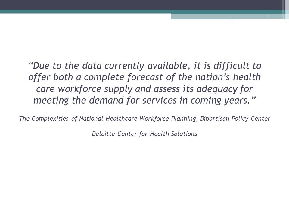 Due to the data currently available, it is difficult to offer both a complete forecast of the nation’s health care workforce supply and assess its adequacy for meeting the demand for services in coming years. The Complexities of National Healthcare Workforce Planning, Bipartisan Policy Center Deloitte Center for Health Solutions