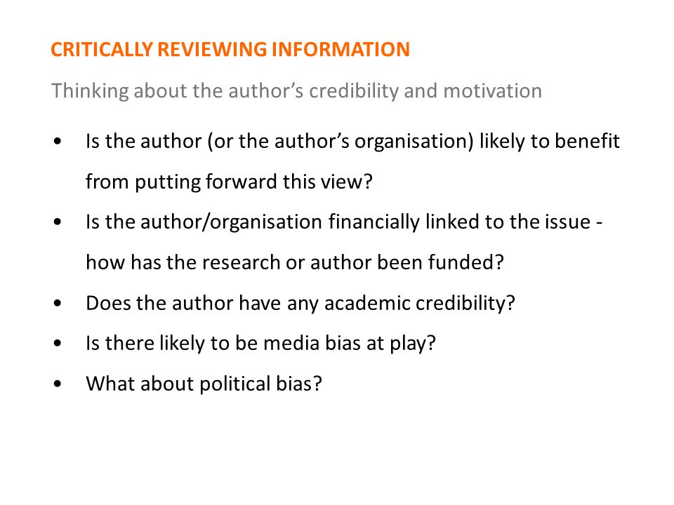 CRITICALLY REVIEWING INFORMATION Thinking about the author’s credibility and motivation Is the author (or the author’s organisation) likely to benefit from putting forward this view.