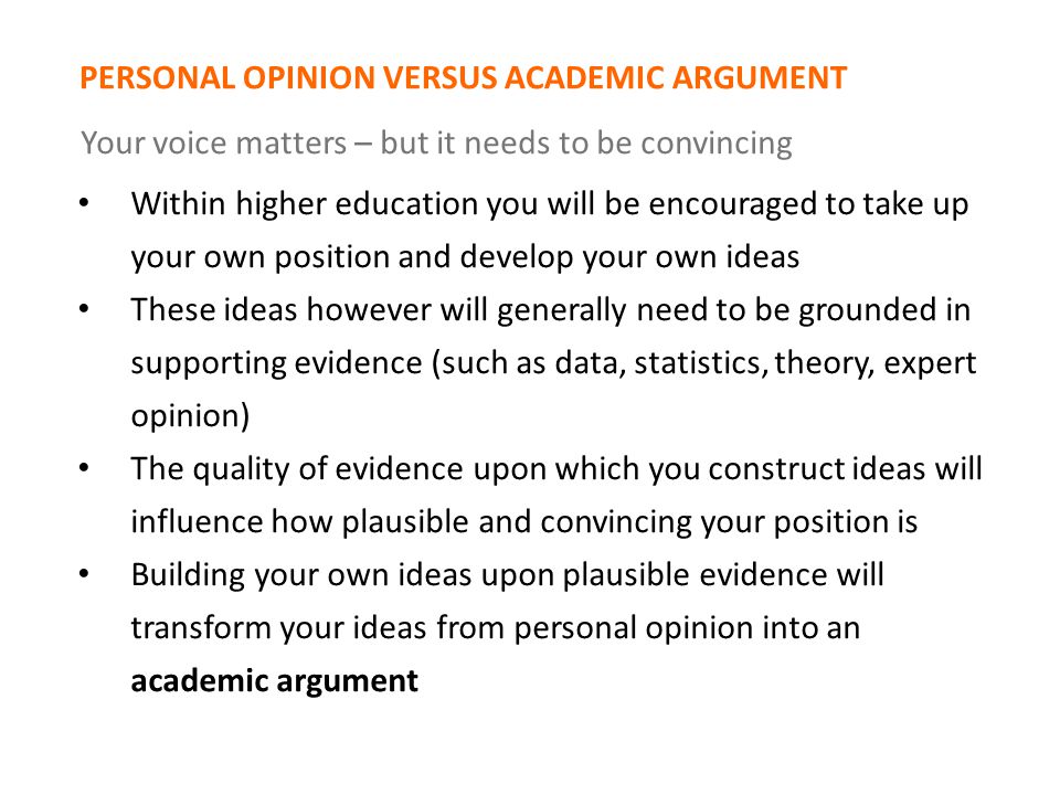 PERSONAL OPINION VERSUS ACADEMIC ARGUMENT Your voice matters – but it needs to be convincing Within higher education you will be encouraged to take up your own position and develop your own ideas These ideas however will generally need to be grounded in supporting evidence (such as data, statistics, theory, expert opinion) The quality of evidence upon which you construct ideas will influence how plausible and convincing your position is Building your own ideas upon plausible evidence will transform your ideas from personal opinion into an academic argument
