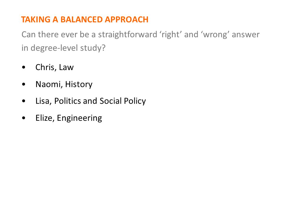 Chris, Law Naomi, History Lisa, Politics and Social Policy Elize, Engineering TAKING A BALANCED APPROACH Can there ever be a straightforward ‘right’ and ‘wrong’ answer in degree-level study