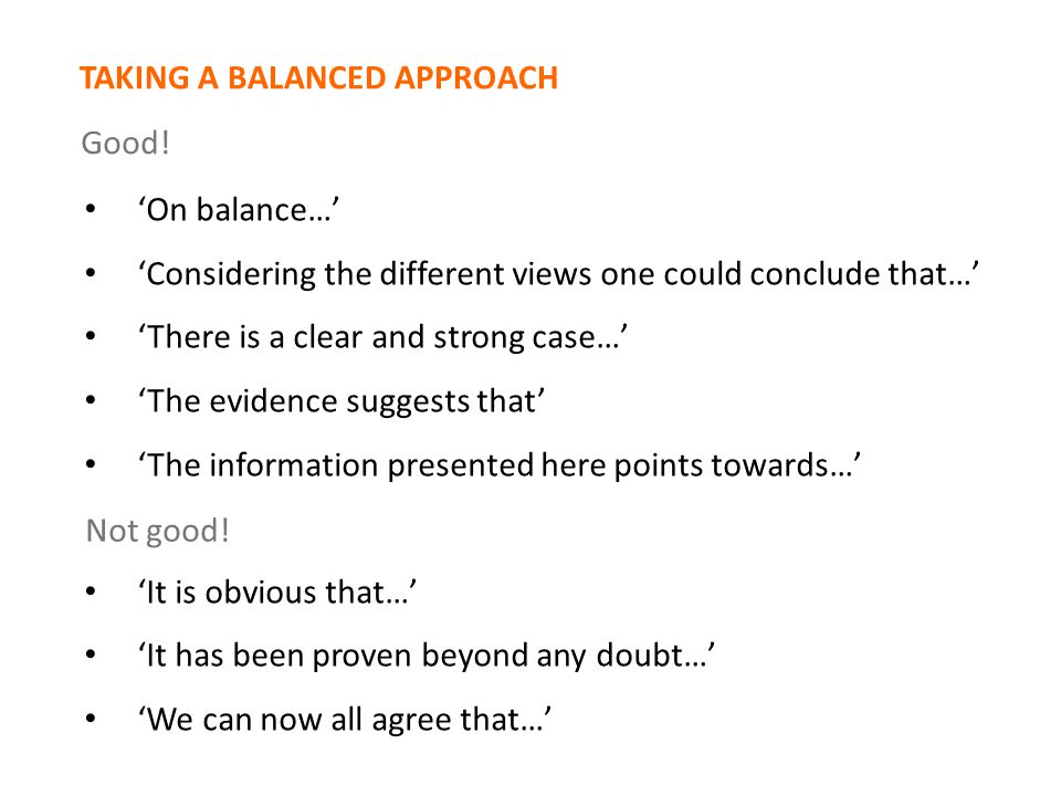 ‘On balance…’ ‘Considering the different views one could conclude that…’ ‘There is a clear and strong case…’ ‘The evidence suggests that’ ‘The information presented here points towards…’ ‘It is obvious that…’ ‘It has been proven beyond any doubt…’ ‘We can now all agree that…’ Not good.