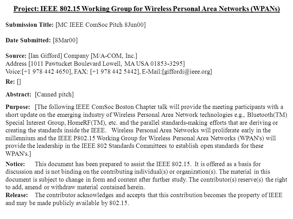 doc.: IEEE /124r1 Submission May 2000 Ian Gifford, M/A-COM, Inc.Slide 1 Project: IEEE Working Group for Wireless Personal Area Networks (WPANs) Submission Title: [MC IEEE ComSoc Pitch 8Jun00] Date Submitted: [8Mar00] Source: [Ian Gifford] Company [M/A-COM, Inc.] Address [1011 Pawtucket Boulevard Lowell, MA USA ] Voice:[ ], FAX: [ ], Re: [] Abstract:[Canned pitch] Purpose:[The following IEEE ComSoc Boston Chapter talk will provide the meeting participants with a short update on the emerging industry of Wireless Personal Area Network technologies e.g., Bluetooth(TM) Special Interest Group, HomeRF(TM), etc.