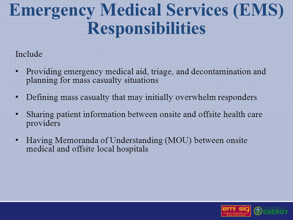 Emergency Medical Services (EMS) Responsibilities Include Providing emergency medical aid, triage, and decontamination and planning for mass casualty situations Defining mass casualty that may initially overwhelm responders Sharing patient information between onsite and offsite health care providers Having Memoranda of Understanding (MOU) between onsite medical and offsite local hospitals