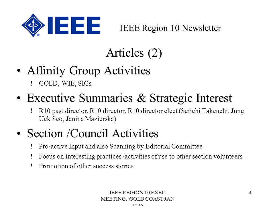IEEE REGION 10 EXEC MEETING, GOLD COAST JAN Articles (2) Affinity Group Activities !GOLD, WIE, SIGs Executive Summaries & Strategic Interest !R10 past director, R10 director, R10 director elect (Seiichi Takeuchi, Jung Uck Seo, Janina Mazierska) Section /Council Activities !Pro-active Input and also Scanning by Editorial Committee !Focus on interesting practices /activities of use to other section volunteers !Promotion of other success stories IEEE Region 10 Newsletter
