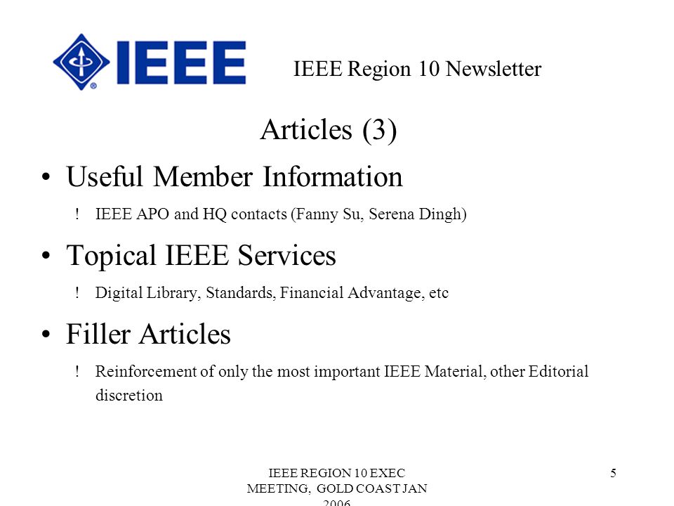 IEEE REGION 10 EXEC MEETING, GOLD COAST JAN Articles (3) Useful Member Information !IEEE APO and HQ contacts (Fanny Su, Serena Dingh) Topical IEEE Services !Digital Library, Standards, Financial Advantage, etc Filler Articles !Reinforcement of only the most important IEEE Material, other Editorial discretion IEEE Region 10 Newsletter