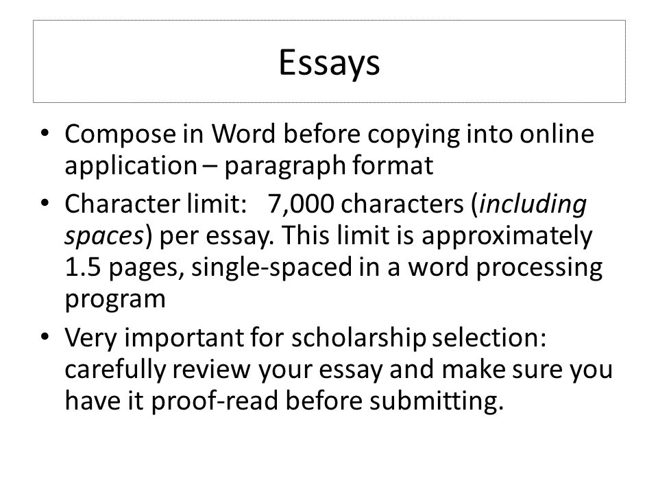Essays Compose in Word before copying into online application – paragraph format Character limit: 7,000 characters (including spaces) per essay.