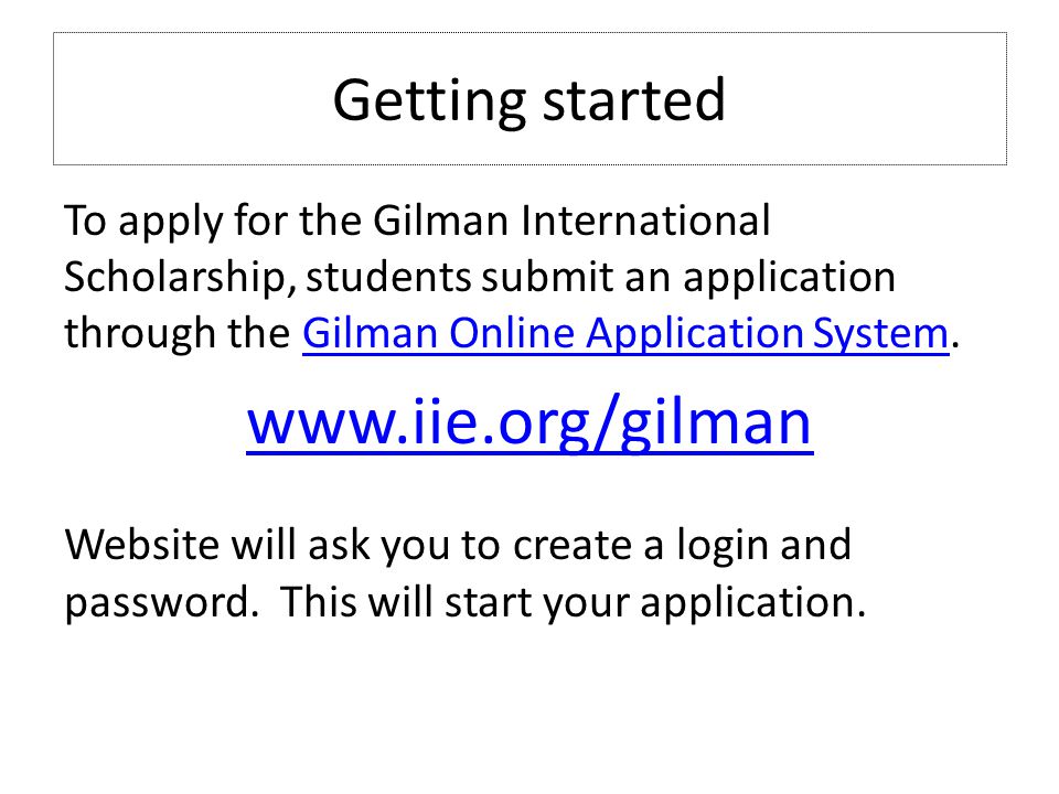 Getting started To apply for the Gilman International Scholarship, students submit an application through the Gilman Online Application System.Gilman Online Application System   Website will ask you to create a login and password.