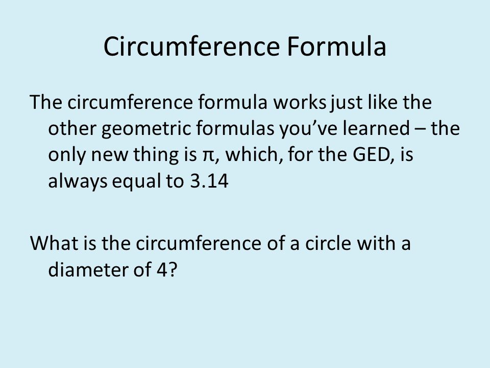 Circumference Formula The circumference formula works just like the other geometric formulas you’ve learned – the only new thing is π, which, for the GED, is always equal to 3.14 What is the circumference of a circle with a diameter of 4