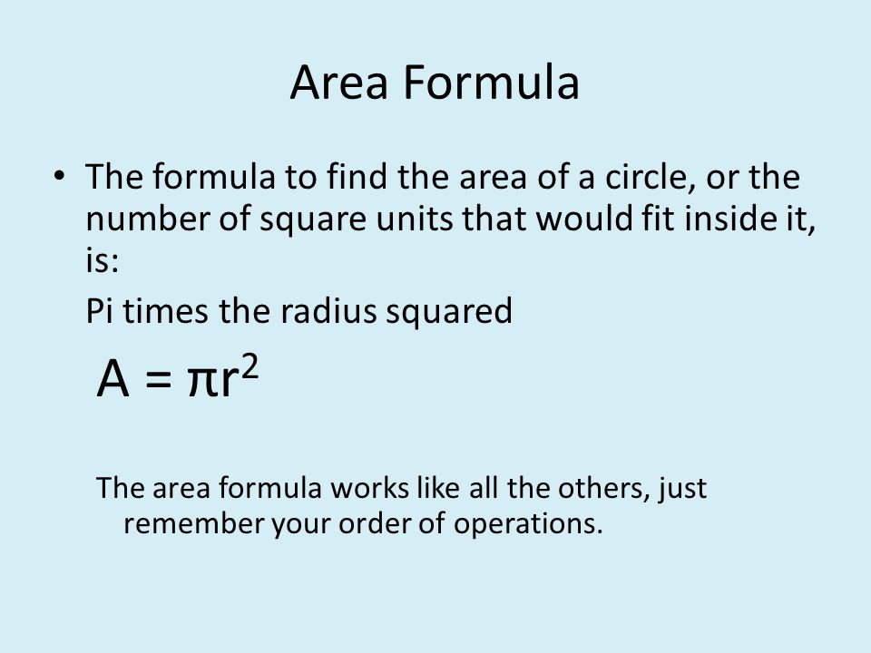 The formula to find the area of a circle, or the number of square units that would fit inside it, is: Pi times the radius squared A = πr 2 The area formula works like all the others, just remember your order of operations.