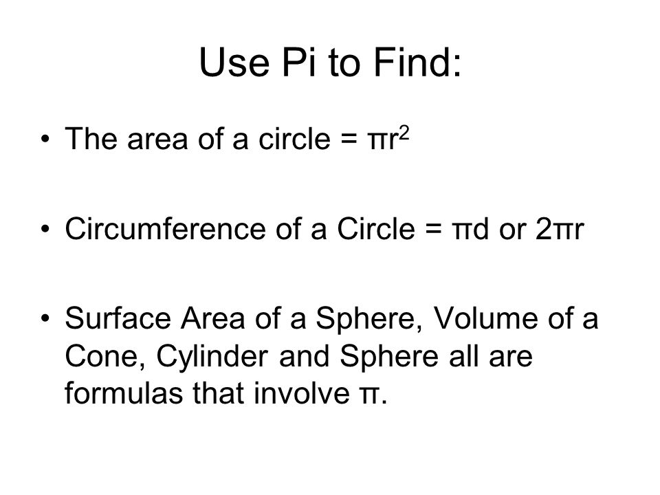 Use Pi to Find: The area of a circle = πr 2 Circumference of a Circle = πd or 2πr Surface Area of a Sphere, Volume of a Cone, Cylinder and Sphere all are formulas that involve π.