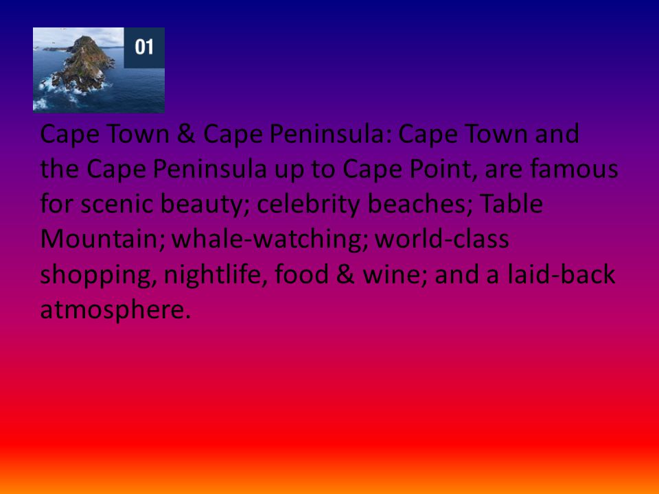 Cape Town & Cape Peninsula: Cape Town and the Cape Peninsula up to Cape Point, are famous for scenic beauty; celebrity beaches; Table Mountain; whale-watching; world-class shopping, nightlife, food & wine; and a laid-back atmosphere.