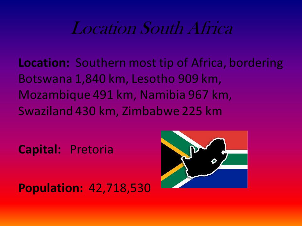 Location South Africa Location: Southern most tip of Africa, bordering Botswana 1,840 km, Lesotho 909 km, Mozambique 491 km, Namibia 967 km, Swaziland 430 km, Zimbabwe 225 km Capital: Pretoria Population: 42,718,530