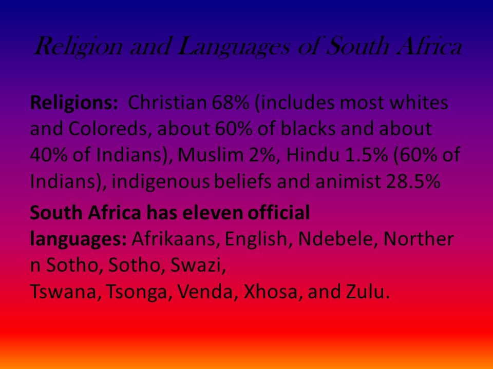 Religion and Languages of South Africa Religions: Christian 68% (includes most whites and Coloreds, about 60% of blacks and about 40% of Indians), Muslim 2%, Hindu 1.5% (60% of Indians), indigenous beliefs and animist 28.5% South Africa has eleven official languages: Afrikaans, English, Ndebele, Norther n Sotho, Sotho, Swazi, Tswana, Tsonga, Venda, Xhosa, and Zulu.