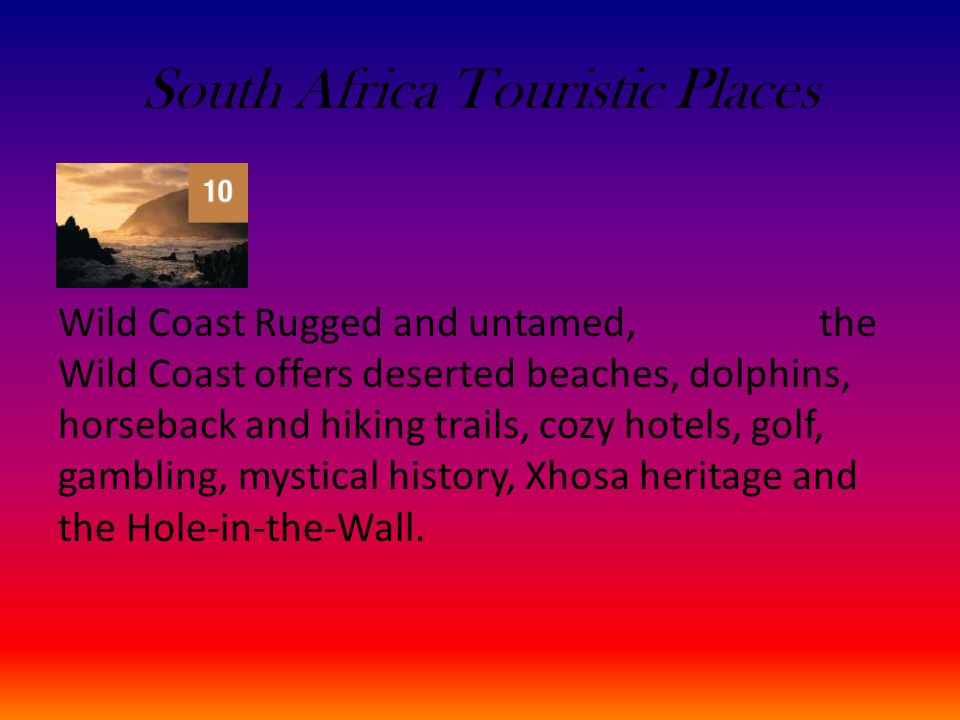 South Africa Touristic Places Wild Coast Rugged and untamed, the Wild Coast offers deserted beaches, dolphins, horseback and hiking trails, cozy hotels, golf, gambling, mystical history, Xhosa heritage and the Hole-in-the-Wall.